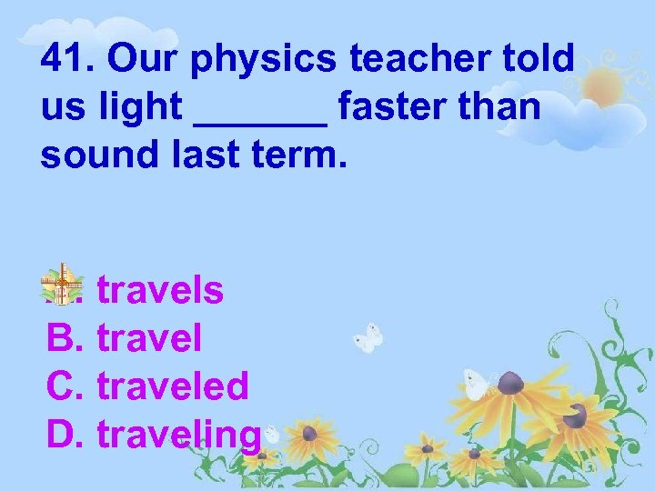 41. Our physics teacher told us light ______ faster than sound last term. A.