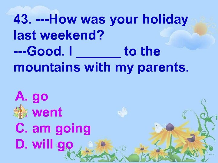 43. ---How was your holiday last weekend? ---Good. I ______ to the mountains with