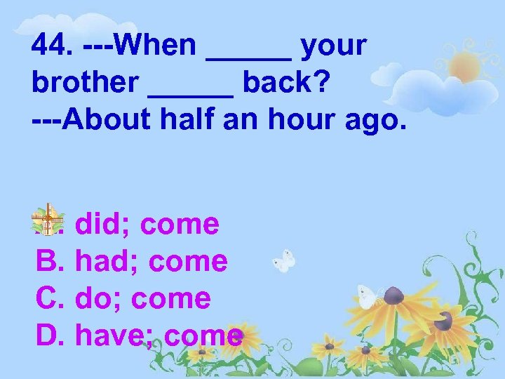 44. ---When _____ your brother _____ back? ---About half an hour ago. A. did;