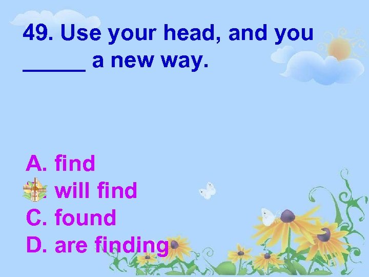 49. Use your head, and you _____ a new way. A. find B. will