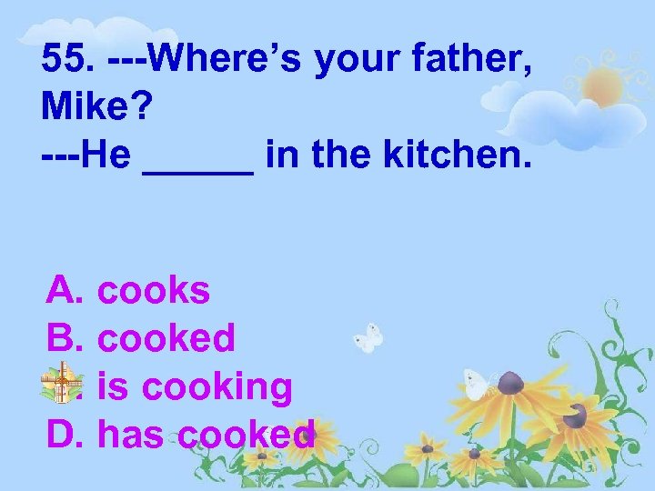 55. ---Where’s your father, Mike? ---He _____ in the kitchen. A. cooks B. cooked