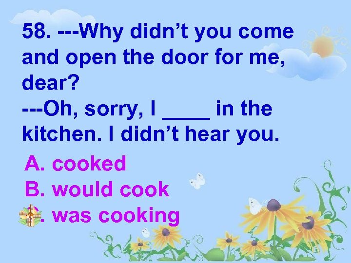 58. ---Why didn’t you come and open the door for me, dear? ---Oh, sorry,