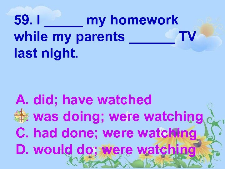 59. I _____ my homework while my parents ______ TV last night. A. did;