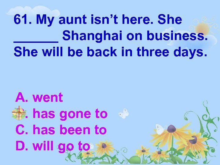 61. My aunt isn’t here. She ______ Shanghai on business. She will be back