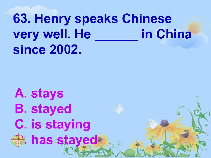 63. Henry speaks Chinese very well. He ______ in China since 2002. A. stays