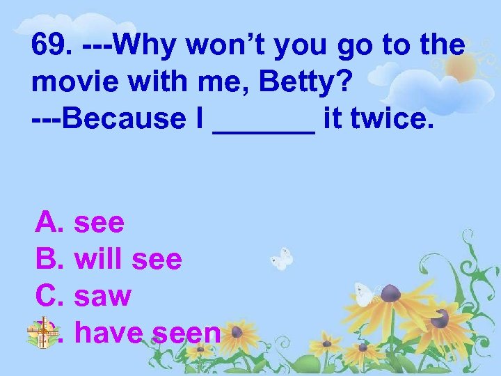 69. ---Why won’t you go to the movie with me, Betty? ---Because I ______