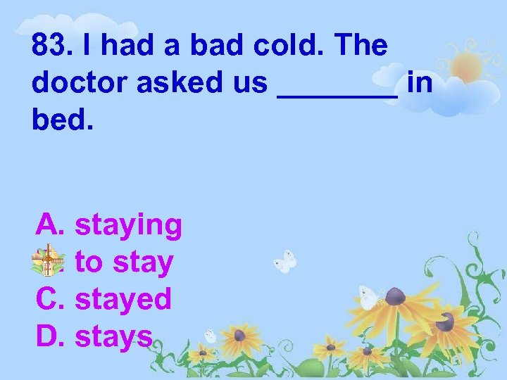 83. I had a bad cold. The doctor asked us _______ in bed. A.