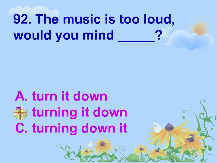 92. The music is too loud, would you mind _____? A. turn it down