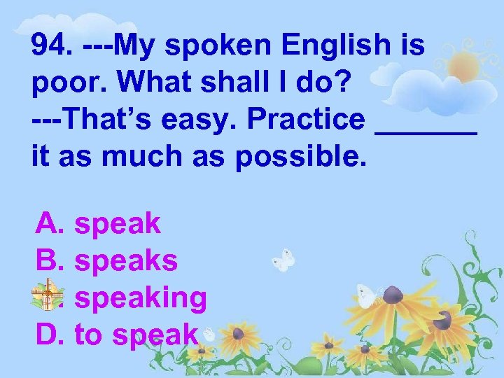 94. ---My spoken English is poor. What shall I do? ---That’s easy. Practice ______