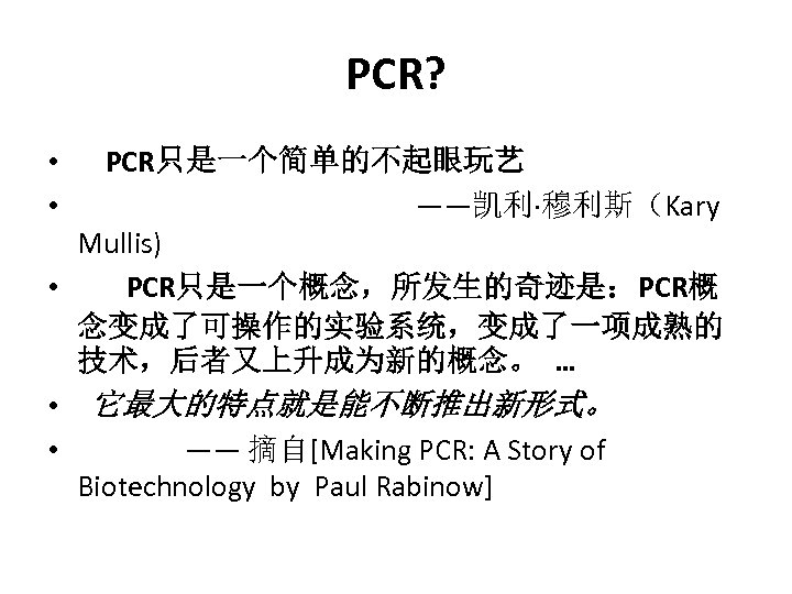 PCR? PCR只是一个简单的不起眼玩艺 ——凯利·穆利斯（Kary Mullis) • PCR只是一个概念，所发生的奇迹是：PCR概 念变成了可操作的实验系统，变成了一项成熟的 技术，后者又上升成为新的概念。 … • 它最大的特点就是能不断推出新形式。 • —— 摘自[Making