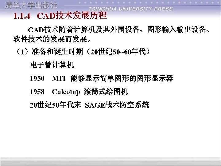 1. 1. 4 CAD技术发展历程 CAD技术随着计算机及其外围设备、图形输入输出设备、 软件技术的发展而发展。 （1）准备和诞生时期（20世纪 50~60年代） 电子管计算机 1950 MIT 能够显示简单图形的图形显示器 1958 Calcomp