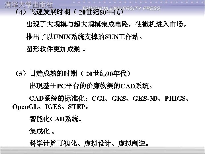 （4）飞速发展时期（ 20世纪 80年代） 出现了大规模与超大规模集成电路，使微机进入市场。 推出了以UNIX系统支撑的SUN 作站。 图形软件更加成熟 。 （5）日趋成熟的时期（ 20世纪 90年代） 出现基于PC平台的价廉物美的CAD系统。 CAD系统的标准化：CGI、GKS-3 D、PHIGS、