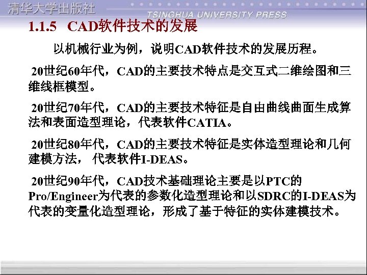 1. 1. 5 CAD软件技术的发展 以机械行业为例，说明CAD软件技术的发展历程。 20世纪 60年代，CAD的主要技术特点是交互式二维绘图和三 维线框模型。 20世纪 70年代，CAD的主要技术特征是自由曲线曲面生成算 法和表面造型理论，代表软件CATIA。 20世纪 80年代，CAD的主要技术特征是实体造型理论和几何 建模方法，
