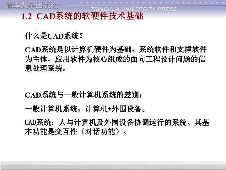 1. 2 CAD系统的软硬件技术基础 什么是CAD系统？ CAD系统是以计算机硬件为基础，系统软件和支撑软件 为主体，应用软件为核心组成的面向 程设计问题的信 息处理系统。 CAD系统与一般计算机系统的差别： 一般计算机系统：计算机+外围设备。 CAD系统：人与计算机及外围设备协调运行的系统。其基 本功能是交互性（对话功能）。 