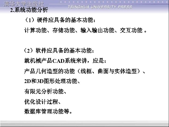 2. 系统功能分析 （1）硬件应具备的基本功能： 计算功能、存储功能、输入输出功能、交互功能 。 （2）软件应具备的基本功能： 就机械产品CAD系统来讲，应是： 产品几何造型的功能（线框、曲面与实体造型）、 2 D和3 D图形处理功能、 有限元分析功能、 优化设计过程、 数据库管理功能等。