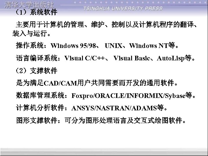（1）系统软件 主要用于计算机的管理、维护、控制以及计算机程序的翻译、 装入与运行。 操作系统：Windows 95/98、 UNIX、Windows NT等。 语言编译系统：Visual C/C++、 Visual Basic、Auto. Lisp等。 （2）支撑软件 是为满足CAD/CAM用户共同需要而开发的通用软件。