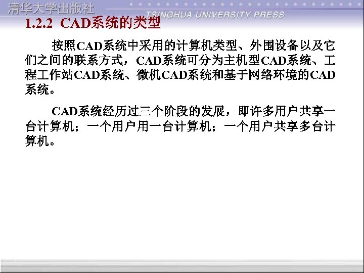 1. 2. 2 CAD系统的类型 按照CAD系统中采用的计算机类型、外围设备以及它 们之间的联系方式，CAD系统可分为主机型CAD系统、 程 作站CAD系统、微机CAD系统和基于网络环境的CAD 系统。 CAD系统经历过三个阶段的发展，即许多用户共享一 台计算机；一个用户用一台计算机；一个用户共享多台计 算机。 