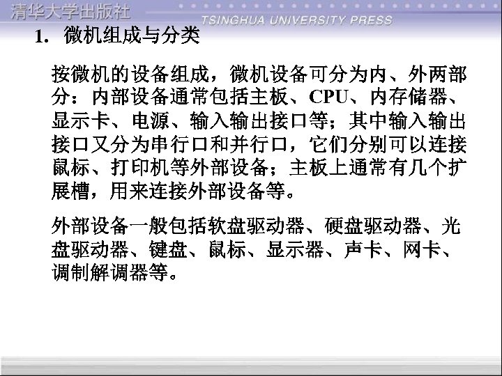 1. 微机组成与分类 按微机的设备组成，微机设备可分为内、外两部 分：内部设备通常包括主板、CPU、内存储器、 显示卡、电源、输入输出接口等；其中输入输出 接口又分为串行口和并行口，它们分别可以连接 鼠标、打印机等外部设备；主板上通常有几个扩 展槽，用来连接外部设备等。 外部设备一般包括软盘驱动器、硬盘驱动器、光 盘驱动器、键盘、鼠标、显示器、声卡、网卡、 调制解调器等。 
