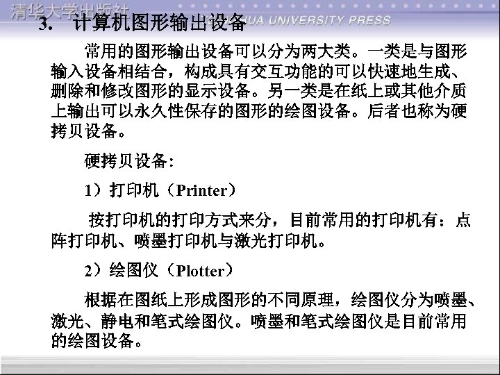3. 计算机图形输出设备 常用的图形输出设备可以分为两大类。一类是与图形 输入设备相结合，构成具有交互功能的可以快速地生成、 删除和修改图形的显示设备。另一类是在纸上或其他介质 上输出可以永久性保存的图形的绘图设备。后者也称为硬 拷贝设备。 硬拷贝设备: 1）打印机（Printer） 按打印机的打印方式来分，目前常用的打印机有：点 阵打印机、喷墨打印机与激光打印机。 2）绘图仪（Plotter） 根据在图纸上形成图形的不同原理，绘图仪分为喷墨、 激光、静电和笔式绘图仪。喷墨和笔式绘图仪是目前常用