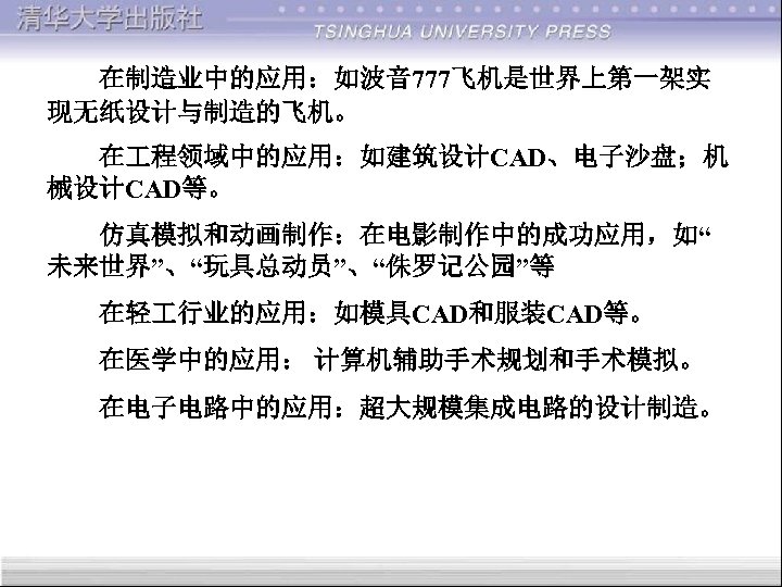  在制造业中的应用：如波音 777飞机是世界上第一架实 现无纸设计与制造的飞机。 在 程领域中的应用：如建筑设计CAD、电子沙盘；机 械设计CAD等。 仿真模拟和动画制作：在电影制作中的成功应用，如“ 未来世界”、“玩具总动员”、“侏罗记公园”等 在轻 行业的应用：如模具CAD和服装CAD等。 在医学中的应用： 计算机辅助手术规划和手术模拟。 在电子电路中的应用：超大规模集成电路的设计制造。