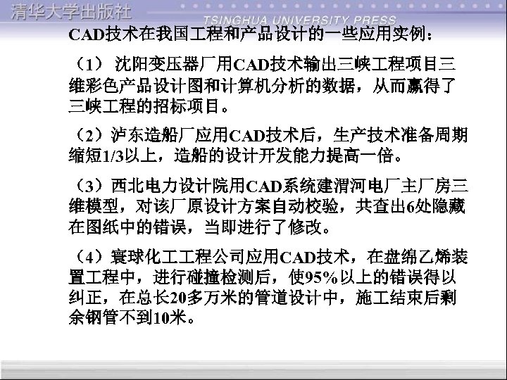 CAD技术在我国 程和产品设计的一些应用实例： （1） 沈阳变压器厂用CAD技术输出三峡 程项目三 维彩色产品设计图和计算机分析的数据，从而赢得了 三峡 程的招标项目。 （2）泸东造船厂应用CAD技术后，生产技术准备周期 缩短 1/3以上，造船的设计开发能力提高一倍。 （3）西北电力设计院用CAD系统建渭河电厂主厂房三 维模型，对该厂原设计方案自动校验，共查出 6处隐藏
