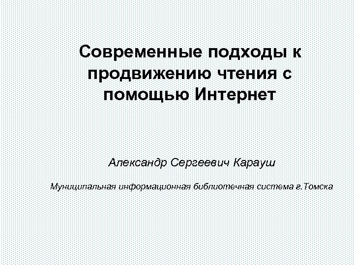 Современные подходы к продвижению чтения с помощью Интернет Александр Сергеевич Карауш Муниципальная информационная библиотечная