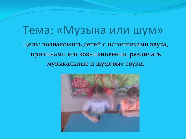 Тема: «Музыка или шум» Цель: познакомить детей с источниками звука, причинами его возникновения, различать