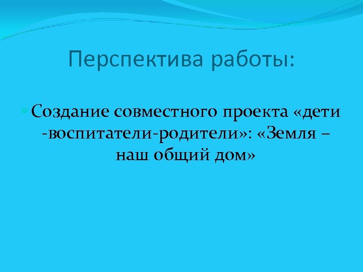 Перспектива работы: Создание совместного проекта «дети -воспитатели-родители» : «Земля – наш общий дом» 