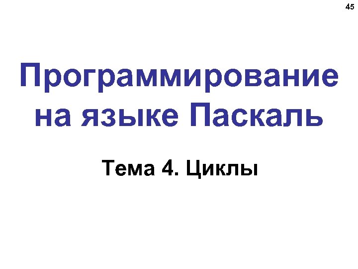 45 Программирование на языке Паскаль Тема 4. Циклы 