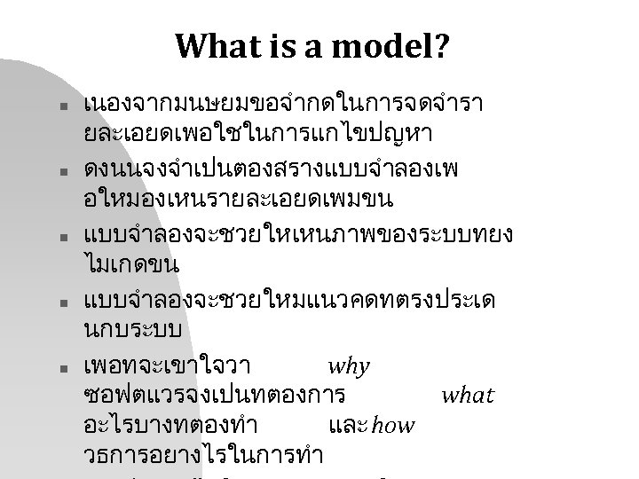 What is a model? n n n เนองจากมนษยมขอจำกดในการจดจำรา ยละเอยดเพอใชในการแกไขปญหา ดงนนจงจำเปนตองสรางแบบจำลองเพ อใหมองเหนรายละเอยดเพมขน แบบจำลองจะชวยใหเหนภาพของระบบทยง ไมเกดขน แบบจำลองจะชวยใหมแนวคดทตรงประเด