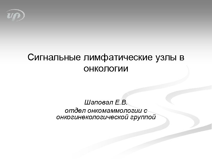 Сигнальные лимфатические узлы в онкологии Шаповал Е. В. отдел онкомаммологии с онкогинекологической группой 