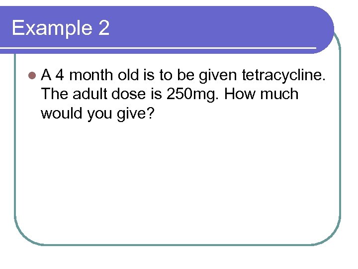 Example 2 l. A 4 month old is to be given tetracycline. The adult