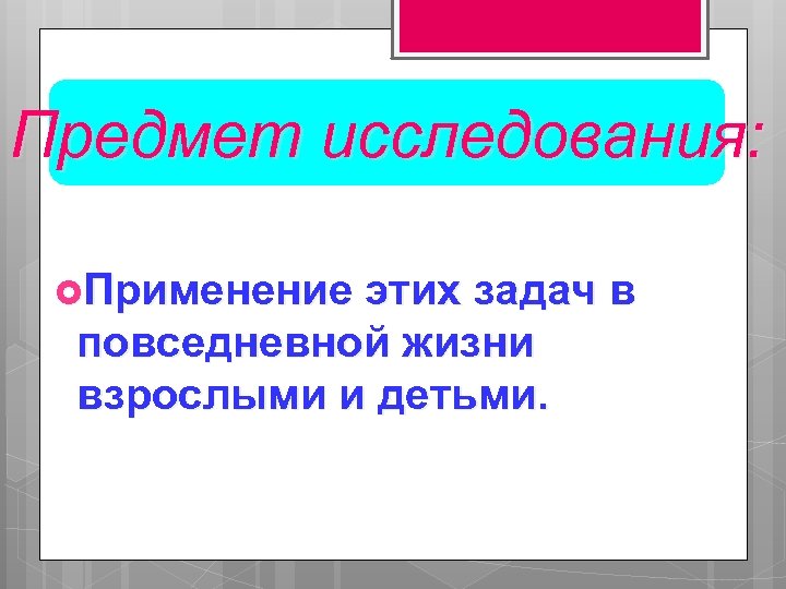 Предмет исследования: Применение этих задач в повседневной жизни взрослыми и детьми. 