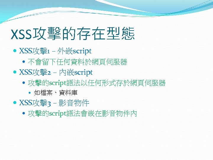 XSS攻擊的存在型態 XSS攻擊1 – 外嵌script 不會留下任何資料於網頁伺服器 XSS攻擊2 – 內嵌script 攻擊的script語法以任何形式存於網頁伺服器 如檔案、資料庫 XSS攻擊3 – 影音物件 攻擊的script語法會嵌在影音物件內
