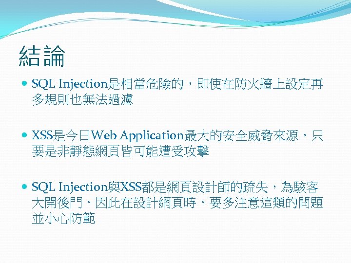 結論 SQL Injection是相當危險的，即使在防火牆上設定再 多規則也無法過濾 XSS是今日Web Application最大的安全威脅來源，只 要是非靜態網頁皆可能遭受攻擊 SQL Injection與XSS都是網頁設計師的疏失，為駭客 大開後門，因此在設計網頁時，要多注意這類的問題 並小心防範 