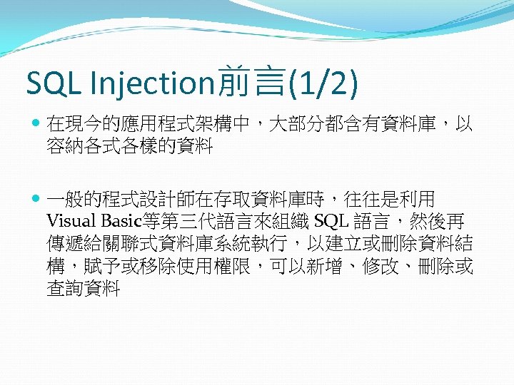 SQL Injection前言(1/2) 在現今的應用程式架構中，大部分都含有資料庫，以 容納各式各樣的資料 一般的程式設計師在存取資料庫時，往往是利用 Visual Basic等第三代語言來組織 SQL 語言，然後再 傳遞給關聯式資料庫系統執行，以建立或刪除資料結 構，賦予或移除使用權限，可以新增、修改、刪除或 查詢資料 