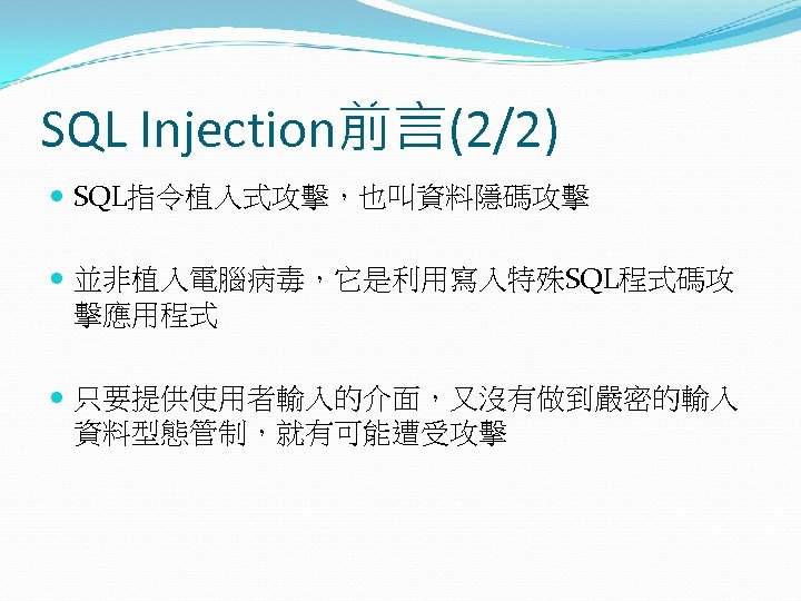 SQL Injection前言(2/2) SQL指令植入式攻擊，也叫資料隱碼攻擊 並非植入電腦病毒，它是利用寫入特殊SQL程式碼攻 擊應用程式 只要提供使用者輸入的介面，又沒有做到嚴密的輸入 資料型態管制，就有可能遭受攻擊 