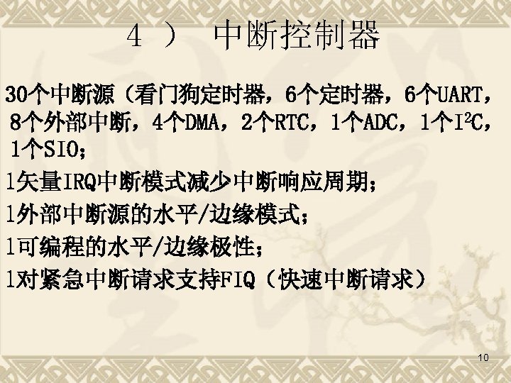 4 ） 中断控制器 30个中断源（看门狗定时器，6个UART， 8个外部中断，4个DMA，2个RTC，1个ADC，1个I 2 C， 1个SIO； l矢量IRQ中断模式减少中断响应周期； l外部中断源的水平/边缘模式； l可编程的水平/边缘极性； l对紧急中断请求支持FIQ（快速中断请求） 10 