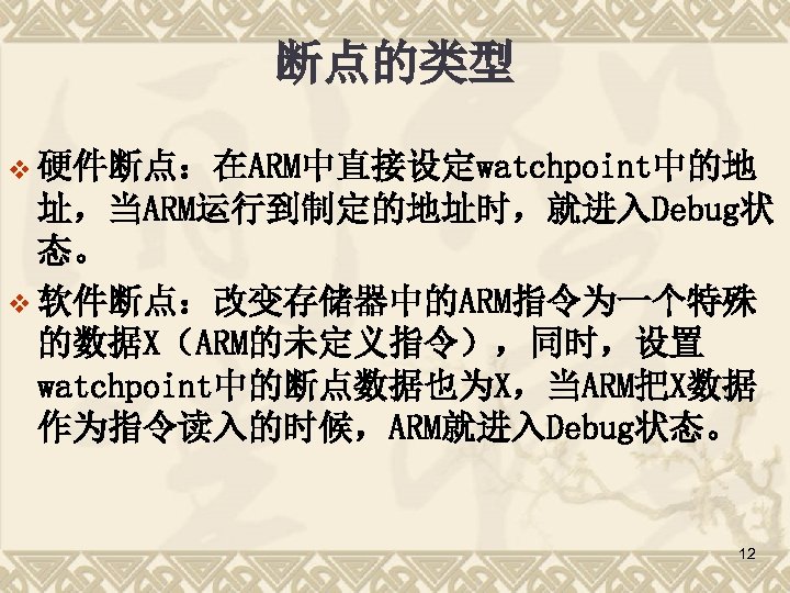断点的类型 v 硬件断点：在ARM中直接设定watchpoint中的地 址，当ARM运行到制定的地址时，就进入Debug状 态。 v 软件断点：改变存储器中的ARM指令为一个特殊 的数据X（ARM的未定义指令），同时，设置 watchpoint中的断点数据也为X，当ARM把X数据 作为指令读入的时候，ARM就进入Debug状态。 12 