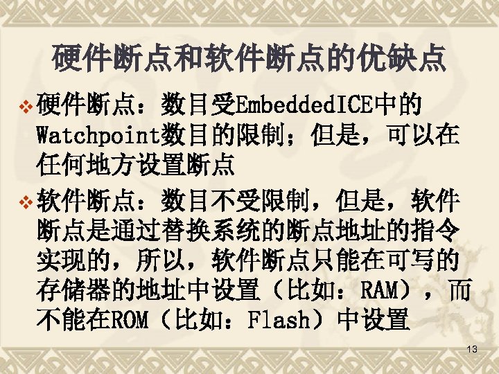 硬件断点和软件断点的优缺点 v 硬件断点：数目受Embedded. ICE中的 Watchpoint数目的限制；但是，可以在 任何地方设置断点 v 软件断点：数目不受限制，但是，软件 断点是通过替换系统的断点地址的指令 实现的，所以，软件断点只能在可写的 存储器的地址中设置（比如：RAM），而 不能在ROM（比如：Flash）中设置 13 