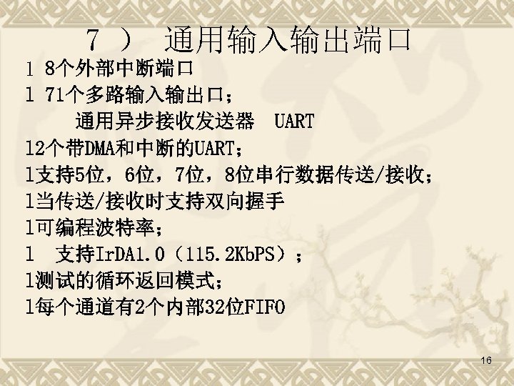 7 ） 通用输入输出端口 l 8个外部中断端口 l 71个多路输入输出口； 通用异步接收发送器 UART l 2个带DMA和中断的UART； l支持5位，6位，7位，8位串行数据传送/接收； l当传送/接收时支持双向握手 l可编程波特率；