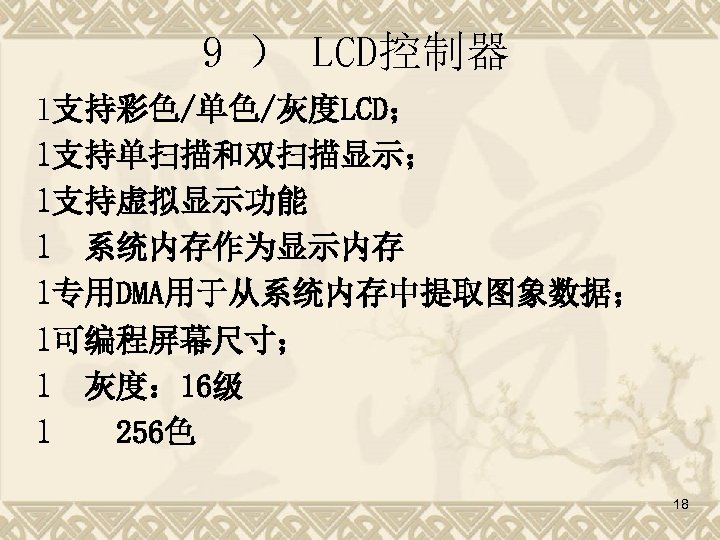 9 ） LCD控制器 l支持彩色/单色/灰度LCD； l支持单扫描和双扫描显示； l支持虚拟显示功能 l 系统内存作为显示内存 l专用DMA用于从系统内存中提取图象数据； l可编程屏幕尺寸； l 灰度： 16级 l