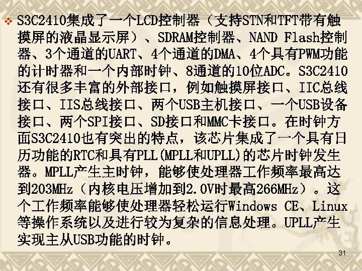v S 3 C 2410集成了一个LCD控制器（支持STN和TFT带有触 摸屏的液晶显示屏）、SDRAM控制器、NAND Flash控制 器、3个通道的UART、4个通道的DMA、4个具有PWM功能 的计时器和一个内部时钟、8通道的10位ADC。S 3 C 2410 还有很多丰富的外部接口，例如触摸屏接口、IIC总线 接口、IIS总线接口、两个USB主机接口、一个USB设备