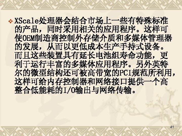v XScale处理器会结合市场上一些有特殊标准 的产品，同时采用相关的应用程序。这样可 使OEM制造商控制外存储介质和多媒体管理器 的发展，从而以更低成本生产手持式设备。 而且这些装置具有延长电池组寿命功能，更 利于运行丰富的多媒体应用程序。另外英特 尔的微型结构还可被高带宽的PCI规范所利用， 这样可给内存控制器和网络接口提供一个高 整合低能耗的I/O输出与网络传输。 41 