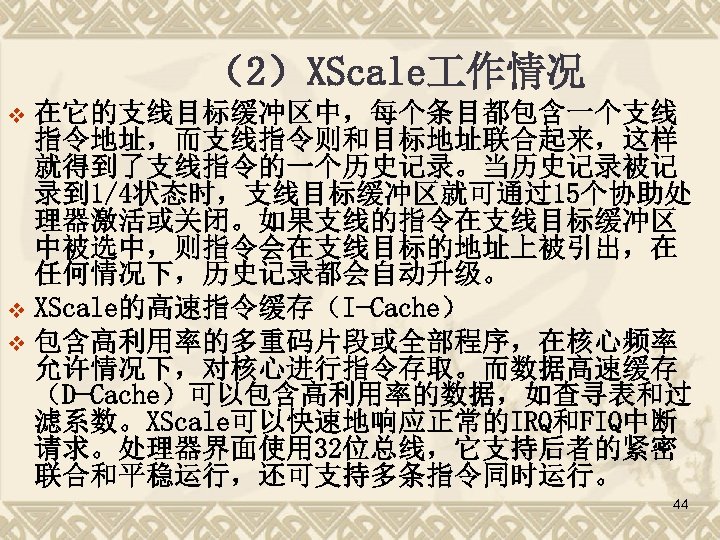 （2）XScale 作情况 在它的支线目标缓冲区中，每个条目都包含一个支线 指令地址，而支线指令则和目标地址联合起来，这样 就得到了支线指令的一个历史记录。当历史记录被记 录到 1/4状态时，支线目标缓冲区就可通过15个协助处 理器激活或关闭。如果支线的指令在支线目标缓冲区 中被选中，则指令会在支线目标的地址上被引出，在 任何情况下，历史记录都会自动升级。 v XScale的高速指令缓存（I-Cache） v 包含高利用率的多重码片段或全部程序，在核心频率