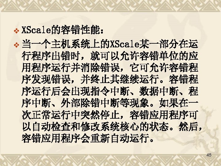 v XScale的容错性能： v 当一个主机系统上的XScale某一部分在运 行程序出错时，就可以允许容错单位的应 用程序运行并消除错误，它可允许容错程 序发现错误，并终止其继续运行。容错程 序运行后会出现指令中断、数据中断、程 序中断、外部除错中断等现象。如果在一 次正常运行中突然停止，容错应用程序可 以自动检查和修改系统核心的状态。然后， 容错应用程序会重新自动运行。 45 