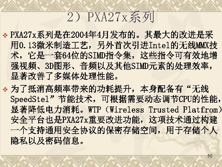 2）PXA 27 x系列是在 2004年 4月发布的。其最大的改进是采 用 0. 13微米制造 艺，另外首次引进Intel的无线MMX技 术，它是一套 64位的SIMD指令集，这些指令可有效地增 强视频、3 D图形、音频以及其他SIMD元素的处理效率， 显著改善了多媒体处理性能。