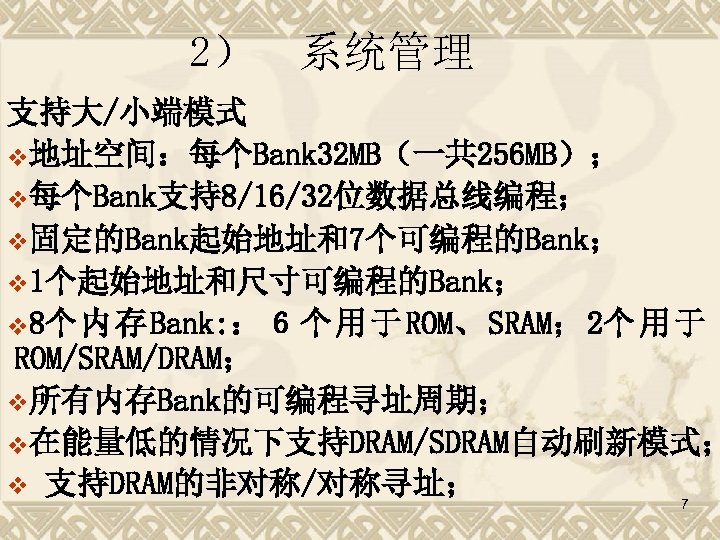 2） 系统管理 支持大/小端模式 v地址空间：每个Bank 32 MB（一共 256 MB）； v每个Bank支持8/16/32位数据总线编程； v固定的Bank起始地址和7个可编程的Bank； v 1个起始地址和尺寸可编程的Bank； v 8个内存Bank: