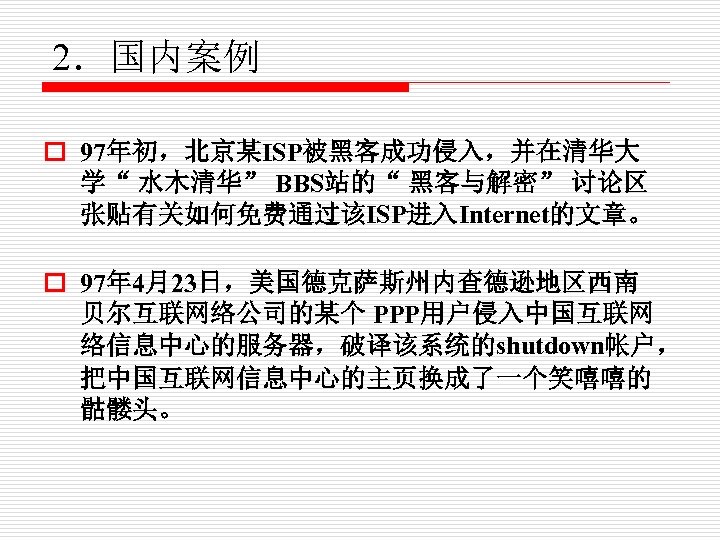 2．国内案例 o 97年初，北京某ISP被黑客成功侵入，并在清华大 学“ 水木清华” BBS站的“ 黑客与解密” 讨论区 张贴有关如何免费通过该ISP进入Internet的文章。 　　 o 97年 4月23日，美国德克萨斯州内查德逊地区西南 贝尔互联网络公司的某个