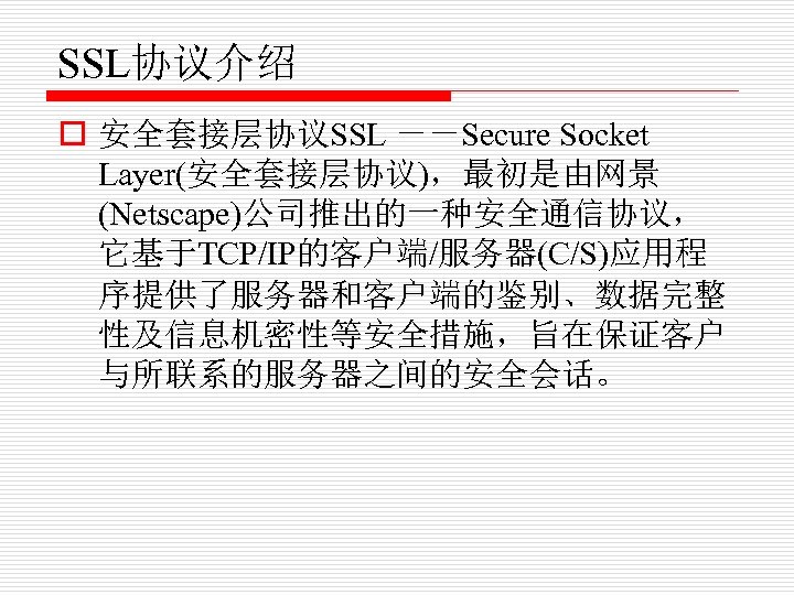 SSL协议介绍 o 安全套接层协议SSL －－Secure Socket Layer(安全套接层协议)，最初是由网景 (Netscape)公司推出的一种安全通信协议， 它基于TCP/IP的客户端/服务器(C/S)应用程 序提供了服务器和客户端的鉴别、数据完整 性及信息机密性等安全措施，旨在保证客户 与所联系的服务器之间的安全会话。 
